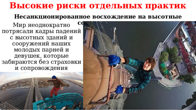 Высокие риски отдельных практик Несанкционированное восхождение на высотные сооружения Мир неоднократно потрясали кадры падений с высотных зданий и сооружений наших молодых парней и девушек, которые забираются без страховки и сопровождения профессионалов на радиомачты, антенны, краны и крыши домов. 