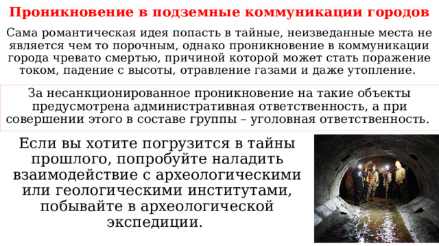 Проникновение в подземные коммуникации городов Сама романтическая идея попасть в тайные, неизведанные места не является чем то порочным, однако проникновение в коммуникации города чревато смертью, причиной которой может стать поражение током, падение с высоты, отравление газами и даже утопление. За несанкционированное проникновение на такие объекты предусмотрена административная ответственность, а при совершении этого в составе группы – уголовная ответственность. Если вы хотите погрузится в тайны прошлого, попробуйте наладить взаимодействие с археологическими или геологическими институтами, побывайте в археологической экспедиции. 