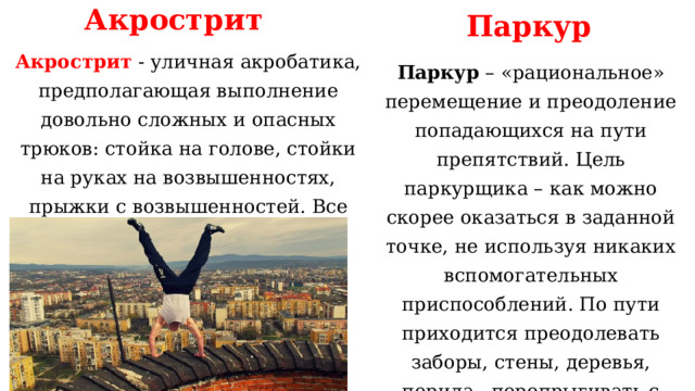 Акрострит Паркур Акрострит - уличная акробатика, предполагающая выполнение довольно сложных и опасных трюков: стойка на голове, стойки на руках на возвышенностях, прыжки с возвышенностей. Все движения выполняются в ограниченном пространстве. Паркур – «рациональное» перемещение и преодоление попадающихся на пути препятствий. Цель паркурщика – как можно скорее оказаться в заданной точке, не используя никаких вспомогательных приспособлений. По пути приходится преодолевать заборы, стены, деревья, перила, перепрыгивать с крыши на крышу с помощью силовых трюков. 