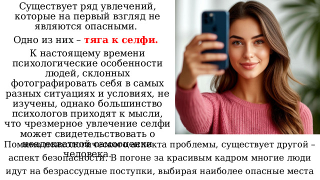 Существует ряд увлечений, которые на первый взгляд не являются опасными. Одно из них – тяга к селфи. К настоящему времени психологические особенности людей, склонных фотографировать себя в самых разных ситуациях и условиях, не изучены, однако большинство психологов приходят к мысли, что чрезмерное увлечение селфи может свидетельствовать о неадекватной самооценки человека. Помимо психологического аспекта проблемы, существует другой – аспект безопасности. В погоне за красивым кадром многие люди идут на безрассудные поступки, выбирая наиболее опасные места для селфи. 