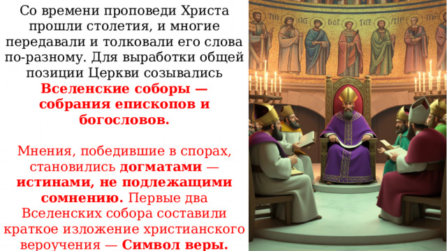 Со времени проповеди Христа прошли столетия, и многие передавали и толковали его слова по-разному. Для выработки общей позиции Церкви созывались Вселенские соборы — собрания епископов и богословов. Мнения, победившие в спорах, становились догматами — истинами, не подлежащими сомнению. Первые два Вселенских собора составили краткое изложение христианского вероучения — Символ веры. Прочитайте учебник стр. 13 В чем суть символа веры? 