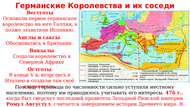 Германские  Королевства и их соседи Вестготы Основали первое германское королевство на юге Галлии, а позже захватили Испанию. Англы и саксы Обосновались в Британии Вандалы Создали королевство в Северной Африке Остготы В конце V в. вторглись в Италию и создали там своё королевство. Повсюду германцы по численности сильно уступали местному населению, поэтому им приходилось учитывать его интересы. 476 г. , когда был свергнут последний правитель Западной Римской империи Ромул Августул , считается завершением истории Древнего мира. В конце V в. в Италию вторглись остготы и создали своё королевство. 