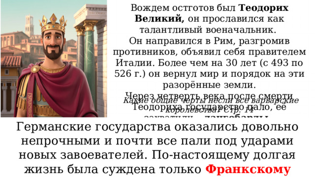Вождем остготов был Теодорих Великий, он прославился как талантливый военачальник. Он направился в Рим, разгромив противников, объявил себя правителем Италии. Более чем на 30 лет (с 493 по 526 г.) он вернул мир и порядок на эти разорённые земли. Через четверть века после смерти Теодориха государство пало, её захватили – лангобарды. Какие общие черты несли все варварские королевства? Стр. 14 Возникновение Результат попыток германцев, прежде не знавших государства, приспособиться к жизни на завоёванных землях. Германские государства оказались довольно непрочными и почти все пали под ударами новых завоевателей. По-настоящему долгая жизнь была суждена только Франкскому королевству Управление Короли стремились создать аппарат управления, часто используя опыт и традиции римлян. Проблемы Различие в верованиях, взглядах и быте мешало римлянам и варварам найти долговременное согласие. 