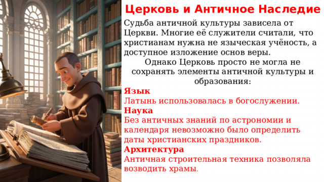 Церковь  и  Античное  Наследие Судьба античной культуры зависела от Церкви. Многие её служители считали, что христианам нужна не языческая учёность, а доступное изложение основ веры. Однако Церковь просто не могла не сохранять элементы античной культуры и образования: Язык Латынь использовалась в богослужении. Наука Без античных знаний по астрономии и календаря невозможно было определить даты христианских праздников. Архитектура Античная строительная техника позволяла возводить храмы . 