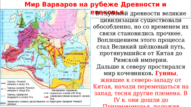 Мир Варваров на рубеже Древности и Средневековья В глубокой древности великие цивилизации существовали обособленно, но со временем их связи становились прочнее. Воплощением этого процесса стал Великий шёлковый путь, протянувшийся от Китая до Римской империи. Дальше к северу простирался мир кочевников . Гунны , жившие к северо-западу от Китая, начали перемещаться на запад, тесня другие племена. В IV в. они дошли до Причерноморья, положив начало Великому переселению народов. 