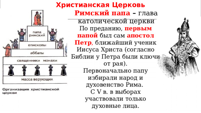 Христианская  Церковь Римский папа – глава католической церкви По преданию, первым папой был сам апостол  Петр , ближайший ученик Иисуса Христа (согласно Библии у Петра были ключи от рая). Первоначально папу избирали народ и духовенство Рима. С V в. в выборах участвовали только духовные лица. 