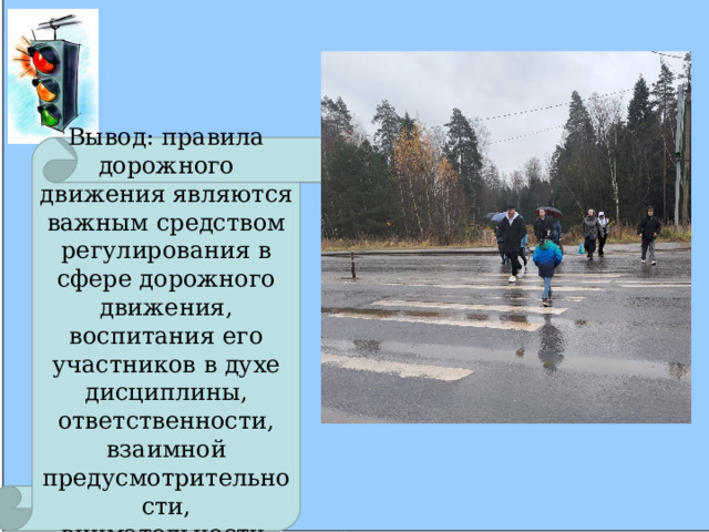 Вывод: правила дорожного движения являются важным средством регулирования в сфере дорожного движения, воспитания его участников в духе дисциплины, ответственности, взаимной предусмотрительности, внимательности . 