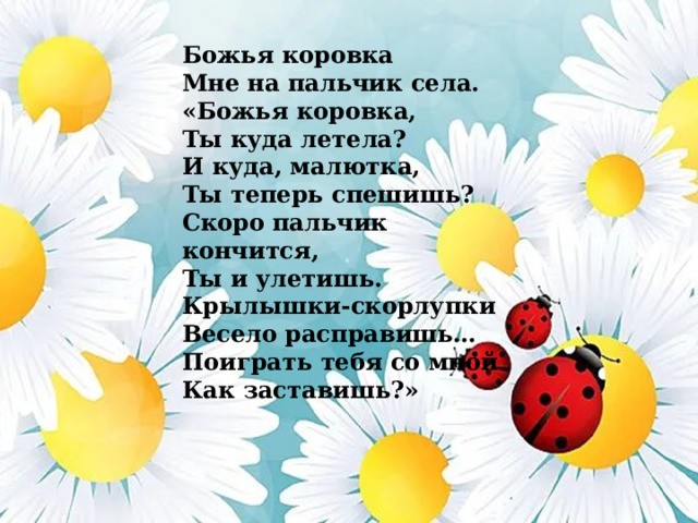 Божья коровка Мне на пальчик села. «Божья коровка, Ты куда летела? И куда, малютка, Ты теперь спешишь? Скоро пальчик кончится, Ты и улетишь. Крылышки-скорлупки Весело расправишь… Поиграть тебя со мной Как заставишь?» 