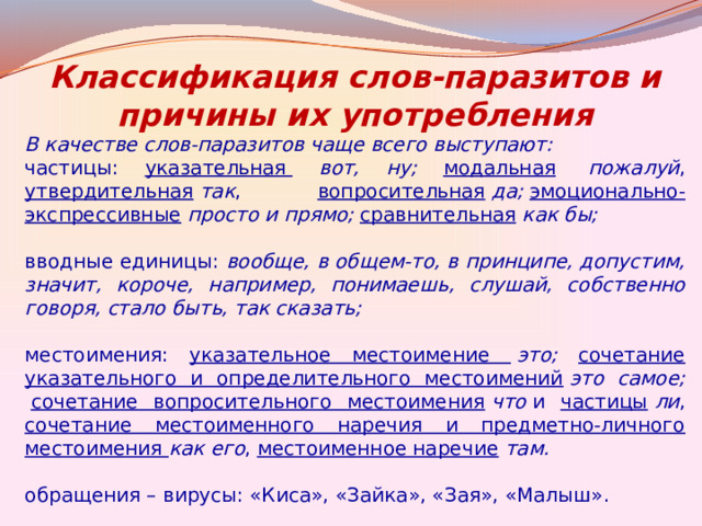 Классификация слов-паразитов и причины их употребления В качестве слов-паразитов чаще всего выступают: частицы: указательная   вот, ну;  модальная   пожалуй , утвердительная   так , вопросительная   да;   эмоционально-экспрессивные   просто и прямо;  сравнительная   как бы;    вводные единицы: вообще, в общем-то, в принципе, допустим, значит, короче, например, понимаешь, слушай, собственно говоря, стало быть, так сказать;    местоимения: указательное местоимение   это;  сочетание указательного и определительного местоимений   это самое;   сочетание вопросительного местоимения   что  и частицы   ли , сочетание местоименного наречия и предметно-личного местоимения  как его , местоименное наречие   там.   обращения – вирусы: «Киса», «Зайка», «Зая», «Малыш». 