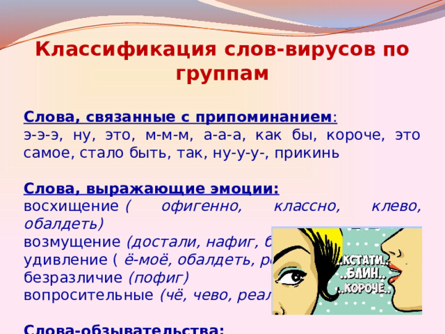 Классификация слов-вирусов по группам Слова, связанные с припоминанием : э-э-э, ну, это, м-м-м, а-а-а, как бы, короче, это самое, стало быть, так, ну-у-у-, прикинь  Слова, выражающие эмоции: восхищение  ( офигенно, классно, клево, обалдеть)   возмущение  (достали, нафиг, блин, ёклмн) удивление (  ё-моё, обалдеть, реально) безразличие  (пофиг) вопросительные (чё, чево, реально)  Слова-обзывательства: ёшкин кот, гад, тормоз 