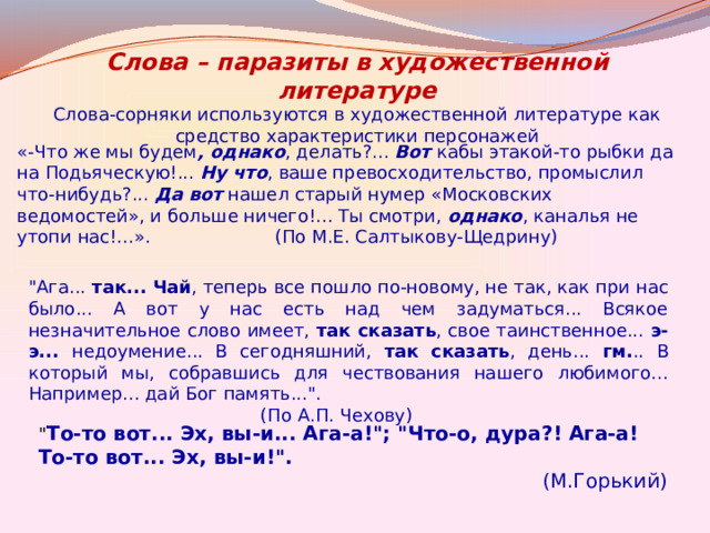 Слова – паразиты в художественной литературе Слова-сорняки используются в художественной литературе как средство характеристики персонажей «-Что же мы будем , однако , делать?...  Вот  кабы этакой-то рыбки да на Подьяческую!...  Ну что , ваше превосходительство, промыслил что-нибудь?...  Да вот  нашел старый нумер «Московских ведомостей», и больше ничего!... Ты смотри,  однако , каналья не утопи нас!...». (По М.Е. Салтыкову-Щедрину) 