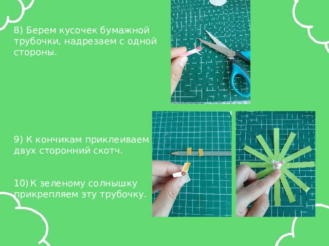 8) Берем кусочек бумажной трубочки, надрезаем с одной стороны. 9) К кончикам приклеиваем двух сторонний скотч. К зеленому солнышку прикрепляем эту трубочку. 