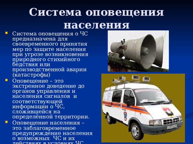 Система оповещения  населения Система оповещения о ЧС предназначена для своевременного принятия мер по защите населения при угрозе возникновения природного стихийного бедствия или производственной аварии (катастрофы) Оповещение – это экстренное доведение до органов управления и населения сигналов и соответствующей информации о ЧС, сложившейся на определённой территории. Оповещение населения – это заблаговременное предупреждение населения о возможных ЧС и их действиях в условиях ЧС. 