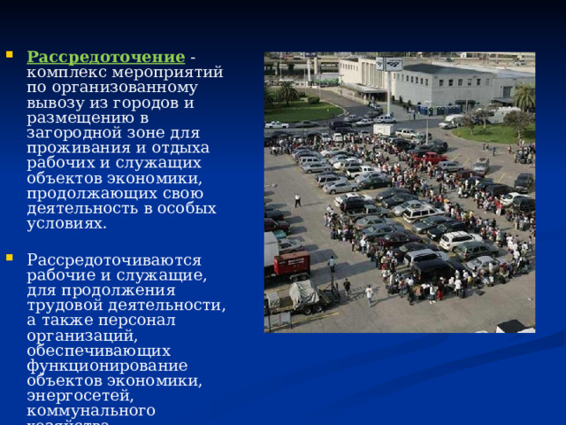 Рассредоточение - комплекс мероприятий по организованному вывозу из городов и размещению в загородной зоне для проживания и отдыха рабочих и служащих объектов экономики, продолжающих свою деятельность в особых условиях. Рассредоточиваются рабочие и служащие, для продолжения трудовой деятельности, а также персонал организаций, обеспечивающих функционирование объектов экономики, энергосетей, коммунального хозяйства, здравоохранения, общепита, транспорта и связи, органов государственной власти и местного самоуправления. 