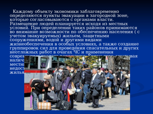  Каждому объекту экономики заблаговременно определяются пункты эвакуации в загородной зоне, которые согласовываются с органами власти. Размещение людей планируется исходя из местных условий. При определении таких районов принимаются во внимание возможности по обеспечению населения ( с учетом эвакуируемых) жильем, защитными сооружениями, водой и другими видами жизнеобеспечения в особых условиях, а также создание группировок сил для проведения спасательных и других неотложных работ в очагах ЧС и применения современных средств поражения. Кроме того, учитывая наличие и состояние дорожно-транспортной сети, местных ресурсов для форсированного возведения недостающих простейших защитных сооружений и жилья. 