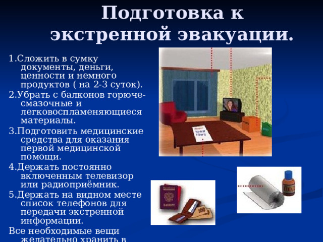 Подготовка к экстренной эвакуации. 1.Сложить в сумку документы, деньги, ценности и немного продуктов ( на 2-3 суток). 2.Убрать с балконов горюче-смазочные и легковоспламеняющиеся материалы. 3.Подготовить медицинские средства для оказания первой медицинской помощи. 4.Держать постоянно включенным телевизор или радиоприёмник. 5.Держать на видном месте список телефонов для передачи экстренной информации. Все необходимые вещи желательно хранить в рюкзаке (для каждого члена семьи один рюкзак) 