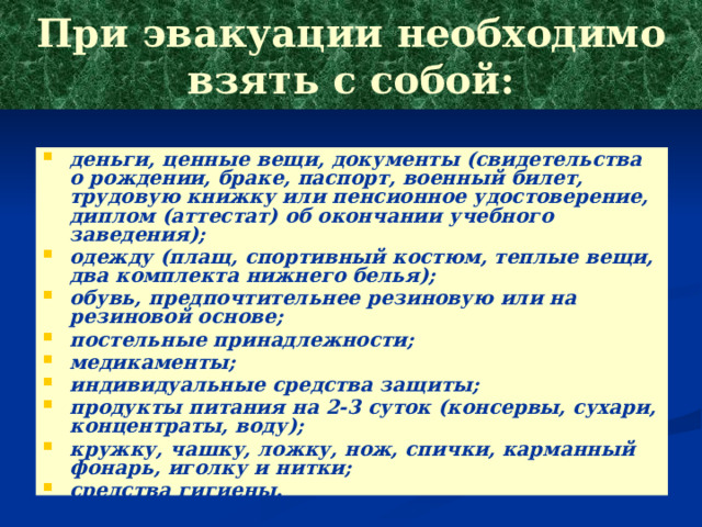 При эвакуации необходимо взять с собой: деньги, ценные вещи, документы (свидетельства о рождении, браке, паспорт, военный билет, трудовую книжку или пенсионное удостоверение, диплом (аттестат) об окончании учебного заведения); одежду (плащ, спортивный костюм, теплые вещи, два комплекта нижнего белья); обувь, предпочтительнее резиновую или на резиновой основе; постельные принадлежности; медикаменты; индивидуальные средства защиты; продукты питания на 2-3 суток (консервы, сухари, концентраты, воду); кружку, чашку, ложку, нож, спички, карманный фонарь, иголку и нитки; средства гигиены. 