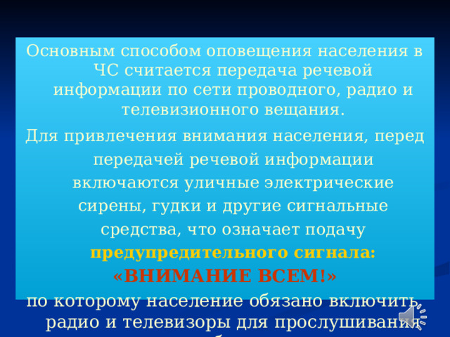 Основным способом оповещения населения в ЧС считается передача речевой информации по сети проводного, радио и телевизионного вещания. Для привлечения внимания населения, перед передачей речевой информации включаются уличные электрические сирены, гудки и другие сигнальные средства, что означает подачу предупредительного сигнала: «ВНИМАНИЕ ВСЕМ!» по которому население обязано включить радио и телевизоры для прослушивания сообщения 