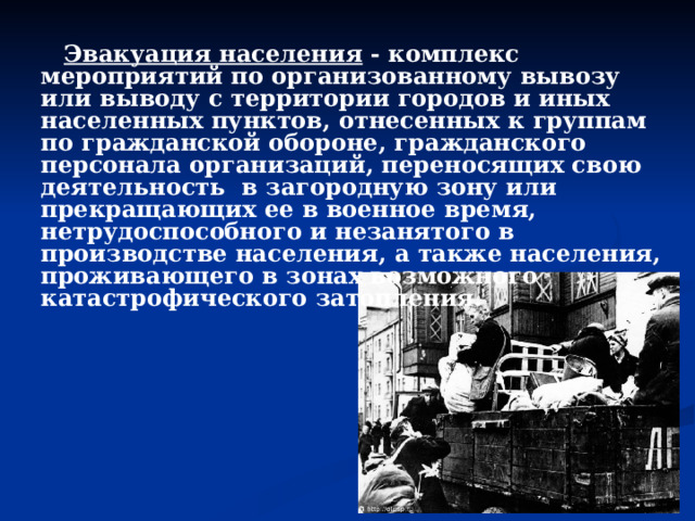  Эвакуация населения - комплекс мероприятий по организованному вывозу или выводу с территории городов и иных населенных пунктов, отнесенных к группам по гражданской обороне, гражданского персонала организаций, переносящих свою деятельность в загородную зону или прекращающих ее в военное время, нетрудоспособного и незанятого в производстве населения, а также населения, проживающего в зонах возможного катастрофического затопления. 