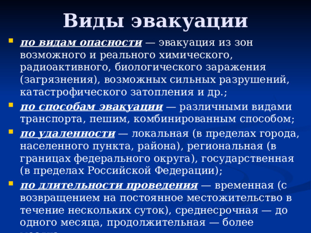 Виды эвакуации по видам опасности  — эвакуация из зон возможного и реального химического, радиоактивного, биологического заражения (загрязнения), возможных сильных разрушений, катастрофического затопления и др.; по способам эвакуации  — различными видами транспорта, пешим, комбинированным способом; по удаленности  — локальная (в пределах города, населенного пункта, района), региональная (в границах федерального округа), государственная (в пределах Российской Федерации); по длительности проведения  — временная (с возвращением на постоянное местожительство в течение нескольких суток), среднесрочная — до одного месяца, продолжительная — более месяца; по времени начала проведения  — упреждающая (заблаговременная) и экстренная (безотлагательная). 