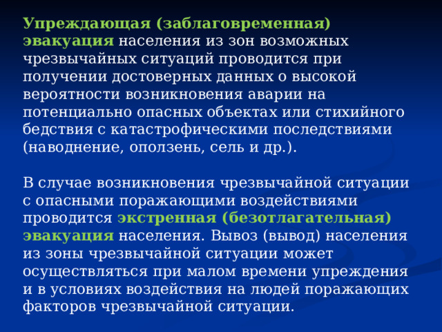 Упреждающая (заблаговременная) эвакуация  населения из зон возможных чрезвычайных ситуаций проводится при получении достоверных данных о высокой вероятности возникновения аварии на потенциально опасных объектах или стихийного бедствия с катастрофическими последствиями (наводнение, оползень, сель и др.). В случае возникновения чрезвычайной ситуации с опасными поражающими воздействиями проводится   экстренная (безотлагательная) эвакуация  населения. Вывоз (вывод) населения из зоны чрезвычайной ситуации может осуществляться при малом времени упреждения и в условиях воздействия на людей поражающих факторов чрезвычайной ситуации. 