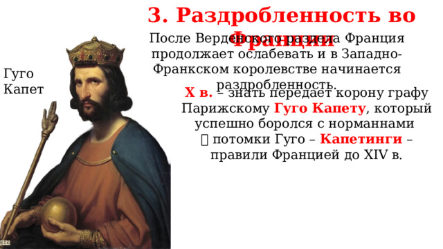3. Раздробленность во Франции После Верденского раздела Франция продолжает ослабевать и в Западно-Франкском королевстве начинается раздробленность. Гуго Капет X в. – знать передает корону графу Парижскому Гуго Капету , который успешно боролся с норманнами   потомки Гуго – Капетинги – правили Францией до XIV в. 
