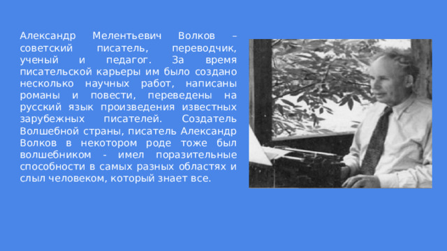 Александр Мелентьевич Волков – советский писатель, переводчик, ученый и педагог. За время писательской карьеры им было создано несколько научных работ, написаны романы и повести, переведены на русский язык произведения известных зарубежных писателей. Создатель Волшебной страны, писатель Александр Волков в некотором роде тоже был волшебником - имел поразительные способности в самых разных областях и слыл человеком, который знает все. 