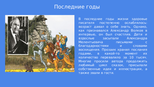 Последние годы В последние годы жизни здоровье писателя постепенно ослаблялось: возраст давал о себе знать. Однако, как признавался Александр Волков в интервью, он был счастлив. Дети и взрослые засыпали Александра Мелентьевича письмами с благодарностями и словами восхищения. Прозаик хранил послания годами, в какой-то момент их количество перевалило за 10 тысяч. Многие просили автора продолжить любимый цикл сказок, присылали собственные идеи и иллюстрации, а также звали в гости. 