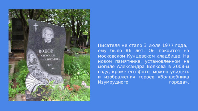 Писателя не стало 3 июля 1977 года, ему было 86 лет. Он покоится на московском Кунцевском кладбище. На новом памятнике, установленном на могиле Александра Волкова в 2008-м году, кроме его фото, можно увидеть и изображения героев «Волшебника Изумрудного города».   