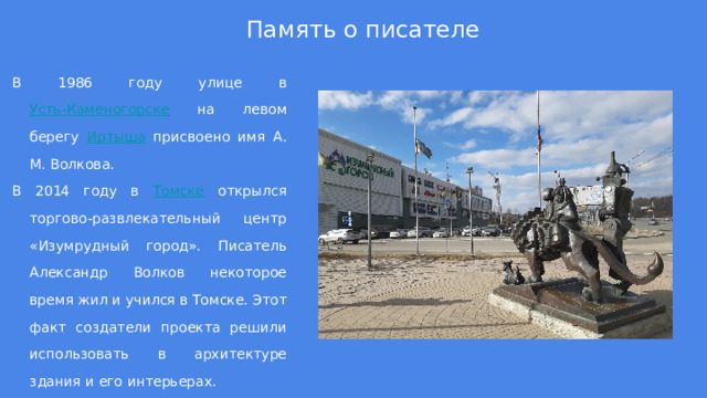 Память о писателе В 1986 году улице в Усть-Каменогорске на левом берегу Иртыша присвоено имя А. М. Волкова. В 2014 году в Томске открылся торгово-развлекательный центр «Изумрудный город». Писатель Александр Волков некоторое время жил и учился в Томске. Этот факт создатели проекта решили использовать в архитектуре здания и его интерьерах. 