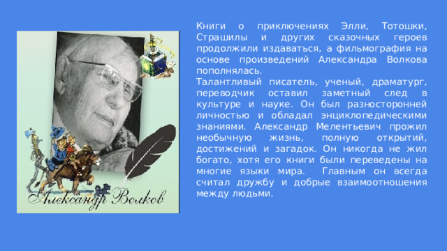 Книги о приключениях Элли, Тотошки, Страшилы и других сказочных героев продолжили издаваться, а фильмография на основе произведений Александра Волкова пополнялась.  Талантливый писатель, ученый, драматург, переводчик оставил заметный след в культуре и науке. Он был разносторонней личностью и обладал энциклопедическими знаниями. Александр Мелентьевич прожил необычную жизнь, полную открытий, достижений и загадок. Он никогда не жил богато, хотя его книги были переведены на многие языки мира. Главным он всегда считал дружбу и добрые взаимоотношения между людьми. 