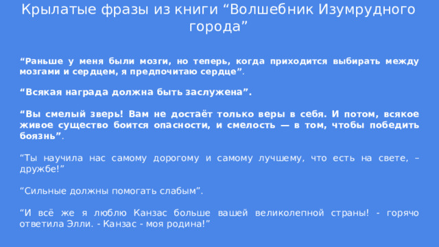 Крылатые фразы из книги “Волшебник Изумрудного города” “ Раньше у меня были мозги, но теперь, когда приходится выбирать между мозгами и сердцем, я предпочитаю сердце” . “ Всякая награда должна быть заслужена”. “ Вы смелый зверь! Вам не достаёт только веры в себя. И потом, всякое живое существо боится опасности, и смелость — в том, чтобы победить боязнь” . “ Ты научила нас самому дорогому и самому лучшему, что есть на свете, – дружбе!” “ Сильные должны помогать слабым”. “ И всё же я люблю Канзас больше вашей великолепной страны! - горячо ответила Элли. - Канзас - моя родина!” 