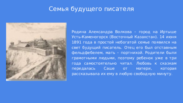 Семья будущего писателя Родина Александра Волкова – город на Иртыше Усть-Каменогорск (Восточный Казахстан). 14 июня 1891 года в простой небогатой семье появился на свет будущий писатель. Отец его был отставным фельдфебелем, мать – портнихой. Родители были грамотными людьми, поэтому ребенок уже в три года самостоятельно читал. Любовь к сказкам передалась Саше от матери, которая рассказывала их ему в любую свободную минуту.  