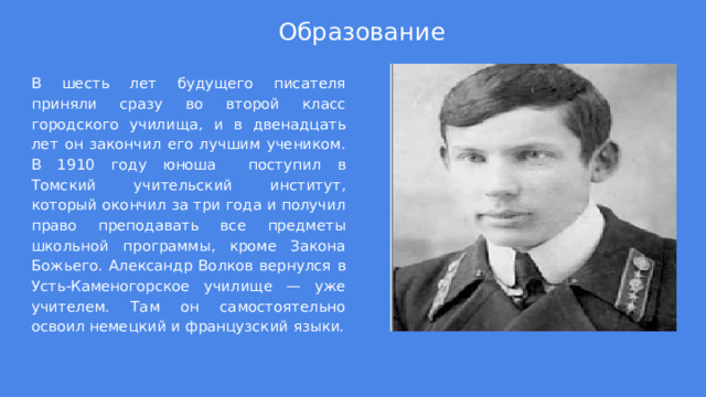 Образование В шесть лет будущего писателя приняли сразу во второй класс городского училища, и в двенадцать лет он закончил его лучшим учеником. В 1910 году юноша поступил в Томский учительский институт, который окончил за три года и получил право преподавать все предметы школьной программы, кроме Закона Божьего. Александр Волков вернулся в Усть-Каменогорское училище — уже учителем. Там он самостоятельно освоил немецкий и французский языки. 