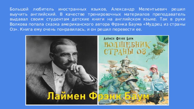 Большой любитель иностранных языков, Александр Мелентьевич решил выучить английский. В качестве тренировочных материалов преподаватель выдавал своим студентам детские книги на английском языке. Так в руки Волкова попала сказка американского автора Фрэнка Баума «Мудрец из страны Оз». Книга ему очень понравилась, и он решил перевести ее. 