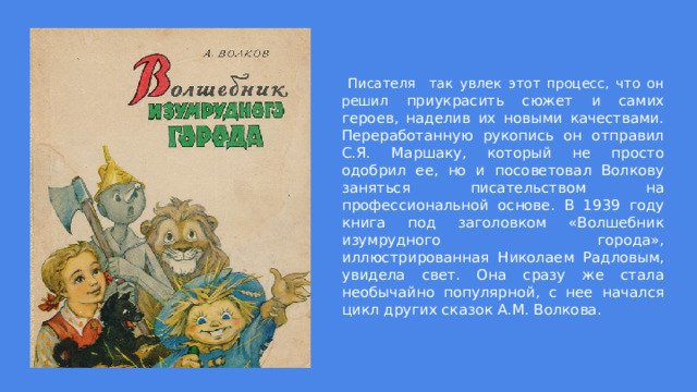  Писателя так увлек этот процесс, что он решил приукрасить сюжет и самих героев, наделив их новыми качествами. Переработанную рукопись он отправил С.Я. Маршаку, который не просто одобрил ее, но и посоветовал Волкову заняться писательством на профессиональной основе.  В 1939 году книга под заголовком «Волшебник изумрудного города», иллюстрированная Николаем Радловым, увидела свет. Она сразу же стала необычайно популярной, с нее начался цикл других сказок А.М. Волкова.  