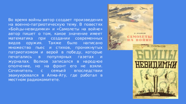 Во время войны автор создает произведения на военно-патриотическую тему. В повестях «Бойцы-невидимки» и «Самолеты на войне» автор пишет о том, какое значение имеет математика при создании современных видов оружия. Также было написано множество пьес и стихов, проникнутых патриотизмом и верой в победу, которые печатались в популярных газетах и журналах. Волков записался в народное ополчение, но на фронт его не взяли. Сочинитель с семьей впоследствии эвакуировался в Алма-Ату, где работал в местном радиокомитете. 