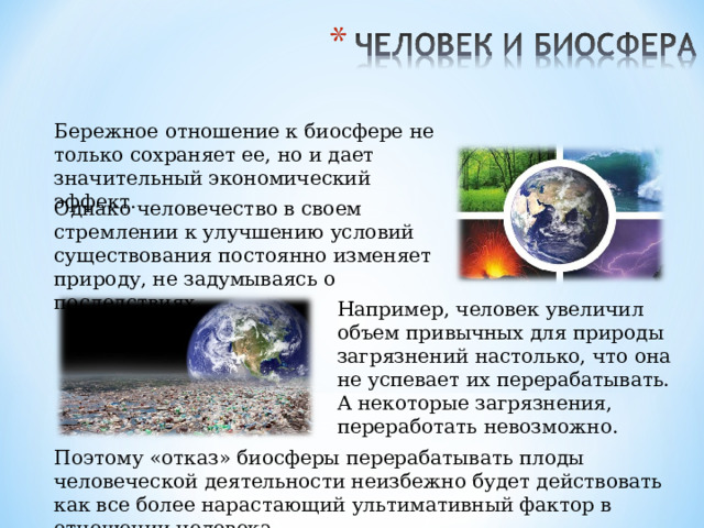 Бережное отношение к биосфере не только сохраняет ее, но и дает значительный экономический эффект. Однако человечество в своем стремлении к улучшению условий существования постоянно изменяет природу, не задумываясь о последствиях. Например, человек увеличил объем привычных для природы загрязнений настолько, что она не успевает их перерабатывать. А некоторые загрязнения, переработать невозможно. Поэтому «отказ» биосферы перерабатывать плоды человеческой деятельности неизбежно будет действовать как все более нарастающий ультимативный фактор в отношении человека. 