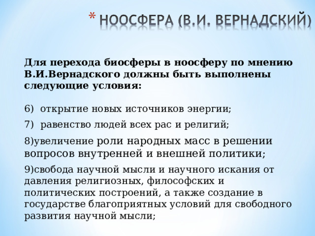 Для перехода биосферы в ноосферу по мнению В.И.Вернадского должны быть выполнены следующие условия:  6) открытие новых источников энергии; 7) равенство людей всех рас и религий; увеличение роли народных масс в решении вопросов внутренней и внешней политики;  свобода научной мысли и научного искания от давления религиозных, философских и политических построений, а также создание в государстве благоприятных условий для свободного развития научной мысли; 