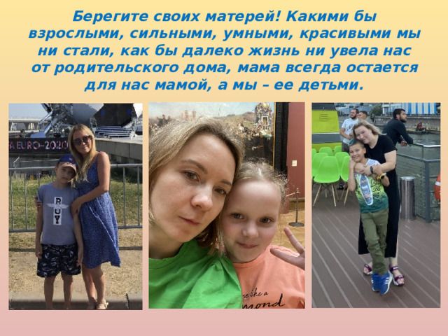Берегите своих матерей! Какими бы взрослыми, сильными, умными, красивыми мы ни стали, как бы далеко жизнь ни увела нас от родительского дома, мама всегда остается для нас мамой, а мы – ее детьми. 