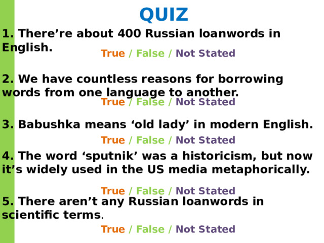 QUIZ 1. There’re about 400 Russian loanwords in English. 2. We have countless reasons for borrowing words from one language to another. 3. Babushka means ‘old lady’ in modern English. 4. The word ‘sputnik’ was a historicism, but now it’s widely used in the US media metaphorically. 5. There aren’t any Russian loanwords in scientific terms . True / False / Not Stated True / False / Not Stated True / False / Not Stated True / False / Not Stated True / False / Not Stated 