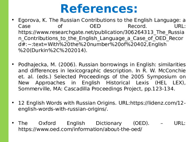 References: Egorova, K. The Russian Contributions to the English Language: a Case of OED Record. URL: https://www.researchgate.net/publication/306264313_The_Russian_Contributions_to_the_English_Language_a_Case_of_OED_Record#:~:text=With%20the%20number%20of%20402,English%20(Durkin%2C%202014). Podhajecka, M. (2006). Russian borrowings in English: similarities and differences in lexicographic description. In R. W. McConchie et. al. (eds.) Selected Proceedings of the 2005 Symposium on New Approaches in English Historical Lexis (HEL LEX), Sommerville, MA: Cascadilla Proceedings Project, pp.123-134. 12 English Words with Russian Origins. URL:https://lidenz.com/12-english-words-with-russian-origins/. The Oxford English Dictionary (OED). – URL: https://www.oed.com/information/about-the-oed/ 