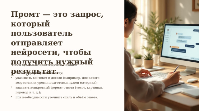  Промт — это запрос, который пользователь отправляет нейросети, чтобы получить нужный результат. Чтобы правильно писать промты, нужно: чётко формулировать задачу; указывать контекст и детали (например, для какого возраста или уровня подготовки нужен материал); задавать конкретный формат ответа (текст, картинка, перевод и т. д.); при необходимости уточнять стиль и объём ответа. 