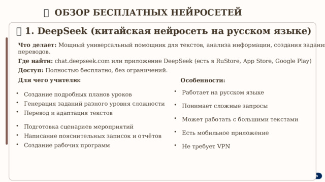  🛠  ОБЗОР БЕСПЛАТНЫХ НЕЙРОСЕТЕЙ 🔹  1. DeepSeek (китайская нейросеть на русском языке) Что делает: Мощный универсальный помощник для текстов, анализа информации, создания заданий, переводов. Где найти: chat.deepseek.com или приложение DeepSeek (есть в RuStore, App Store, Google Play) Доступ: Полностью бесплатно, без ограничений. Для чего учителю: Особенности: Работает на русском языке Понимает сложные запросы Может работать с большими текстами Есть мобильное приложение Не требует VPN Создание подробных планов уроков Генерация заданий разного уровня сложности Перевод и адаптация текстов Подготовка сценариев мероприятий Написание пояснительных записок и отчётов Создание рабочих программ 