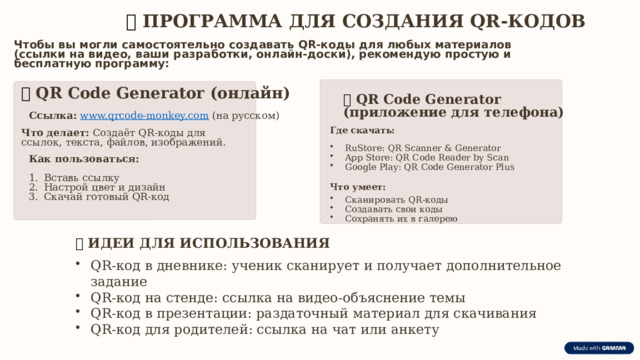  📱  ПРОГРАММА ДЛЯ СОЗДАНИЯ QR-КОДОВ Чтобы вы могли самостоятельно создавать QR-коды для любых материалов (ссылки на видео, ваши разработки, онлайн-доски), рекомендую простую и бесплатную программу: 🔹  QR Code Generator (онлайн) 🔹  QR Code Generator (приложение для телефона) Ссылка:  www.qrcode-monkey.com (на русском) Где скачать: Что делает: Создаёт QR-коды для ссылок, текста, файлов, изображений. RuStore: QR Scanner & Generator App Store: QR Code Reader by Scan Google Play: QR Code Generator Plus Как пользоваться: Вставь ссылку Настрой цвет и дизайн Скачай готовый QR-код Что умеет: Сканировать QR-коды Создавать свои коды Сохранять их в галерею 💡  ИДЕИ ДЛЯ ИСПОЛЬЗОВАНИЯ QR-код в дневнике: ученик сканирует и получает дополнительное задание QR-код на стенде: ссылка на видео-объяснение темы QR-код в презентации: раздаточный материал для скачивания QR-код для родителей: ссылка на чат или анкету 