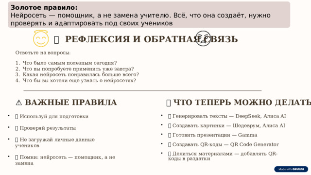  Золотое правило:  Нейросеть — помощник, а не замена учителю. Всё, что она создаёт, нужно проверять и адаптировать под своих учеников 📝  РЕФЛЕКСИЯ И ОБРАТНАЯ СВЯЗЬ Ответьте на вопросы : Что было самым полезным сегодня? Что вы попробуете применить уже завтра? Какая нейросеть понравилась больше всего? Что бы вы хотели еще узнать о нейросетях? ⚠️  ВАЖНЫЕ ПРАВИЛА 🎯  ЧТО ТЕПЕРЬ МОЖНО ДЕЛАТЬ ✅  Используй для подготовки ✅  Проверяй результаты ✅  Не загружай личные данные учеников ✅  Помни: нейросеть — помощник, а не замена ✅  Генерировать тексты — DeepSeek, Алиса AI ✅  Создавать картинки — Шедеврум, Алиса AI ✅  Готовить презентации — Gamma ✅  Создавать QR-коды — QR Code Generator ✅  Делиться материалами — добавлять QR-коды в раздатки 