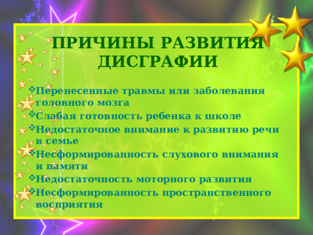 Причины развития дисграфии    Перенесенные травмы или заболевания головного мозга Слабая готовность ребенка к школе Недостаточное внимание к развитию речи в семье Несформированность слухового внимания и памяти Недостаточность моторного развития Несформированность пространственного восприятия 