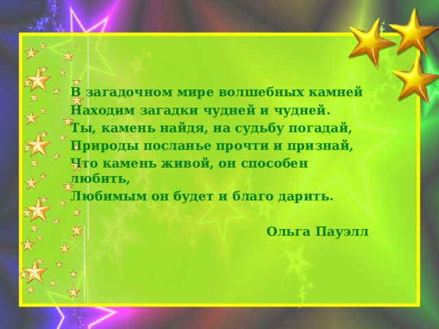 В загадочном мире волшебных камней Находим загадки чудней и чудней. Ты, камень найдя, на судьбу погадай, Природы посланье прочти и признай, Что камень живой, он способен любить, Любимым он будет и благо дарить.  Ольга Пауэлл 