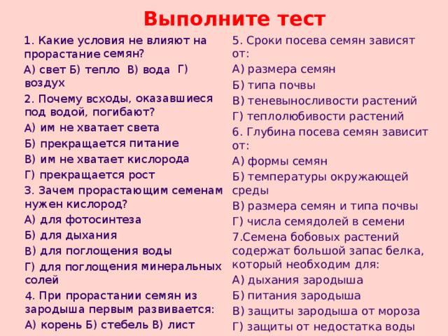 1. Какие условия не влияют на прорастание семян? А) свет Б) тепло В) вода Г) воздух 2. Почему всходы, оказавшиеся под водой, погибают? А) им не хватает света Б) прекращается питание В) им не хватает кислорода Г) прекращается рост 3. Зачем прорастающим семенам нужен кислород? А) для фотосинтеза Б) для дыхания В) для поглощения воды Г) для поглощения минеральных солей 4. При прорастании семян из зародыша первым развивается: А) корень Б) стебель В) лист Выполните тест 5. Сроки посева семян зависят от: А) размера семян Б) типа почвы В) теневыносливости растений Г) теплолюбивости растений 6. Глубина посева семян зависит от: А) формы семян Б) температуры окружающей среды В) размера семян и типа почвы Г) числа семядолей в семени 7.Семена бобовых растений содержат большой запас белка, который необходим для: А) дыхания зародыша Б) питания зародыша В) защиты зародыша от мороза Г) защиты от недостатка воды 