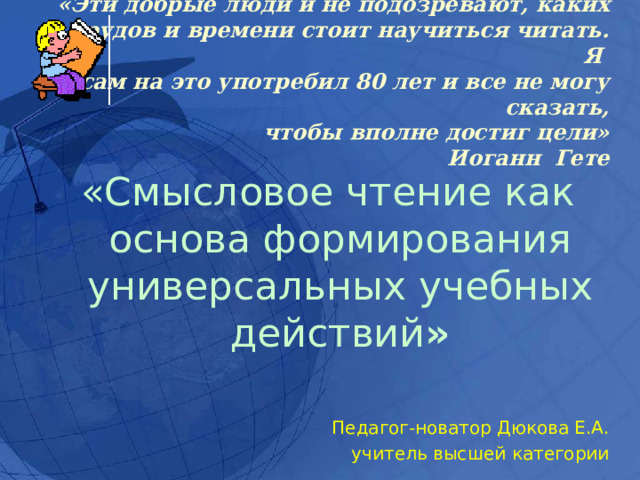 «Эти добрые люди и не подозревают, каких  трудов и времени стоит научиться читать. Я  сам на это употребил 80 лет и все не могу сказать,  чтобы вполне достиг цели»  Иоганн Гете «Смысловое чтение как основа формирования универсальных учебных действий »  Педагог-новатор Дюкова Е.А. учитель высшей категории 